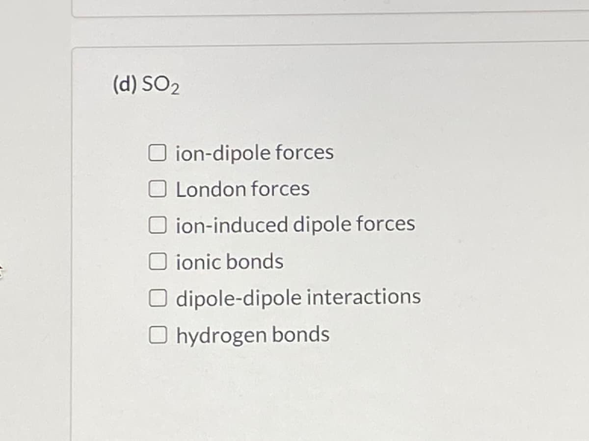 (d) SO2
O ion-dipole forces
O London forces
O ion-induced dipole forces
O ionic bonds
O dipole-dipole interactions
O hydrogen bonds
