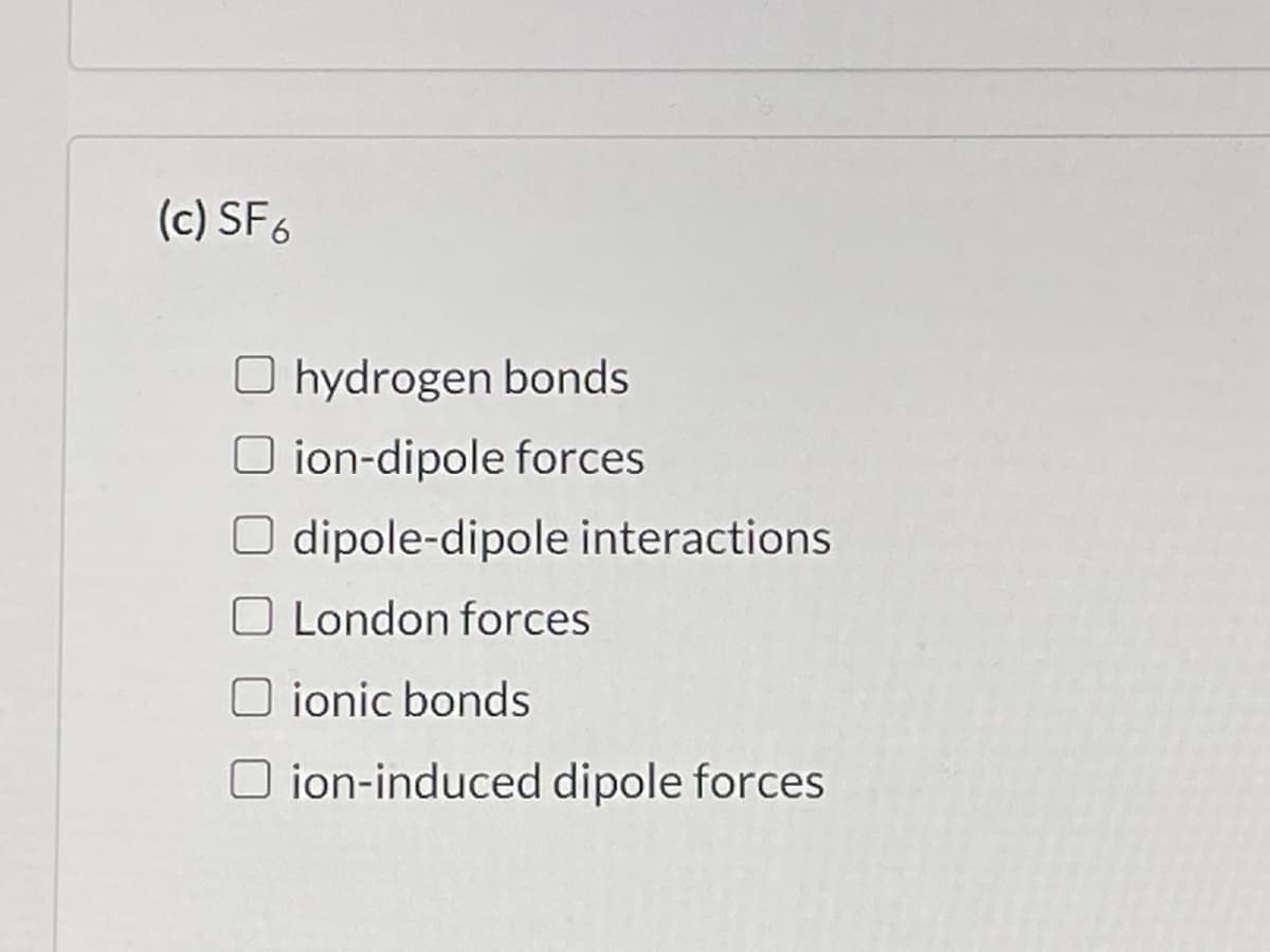 (c) SF6
O hydrogen bonds
O ion-dipole forces
O dipole-dipole interactions
O London forces
O ionic bonds
O ion-induced dipole forces
