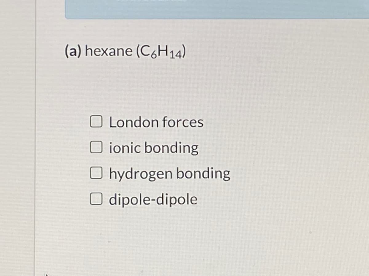 (a) hexane (C6H14).
O London forces
O ionic bonding
O hydrogen bonding
O dipole-dipole

