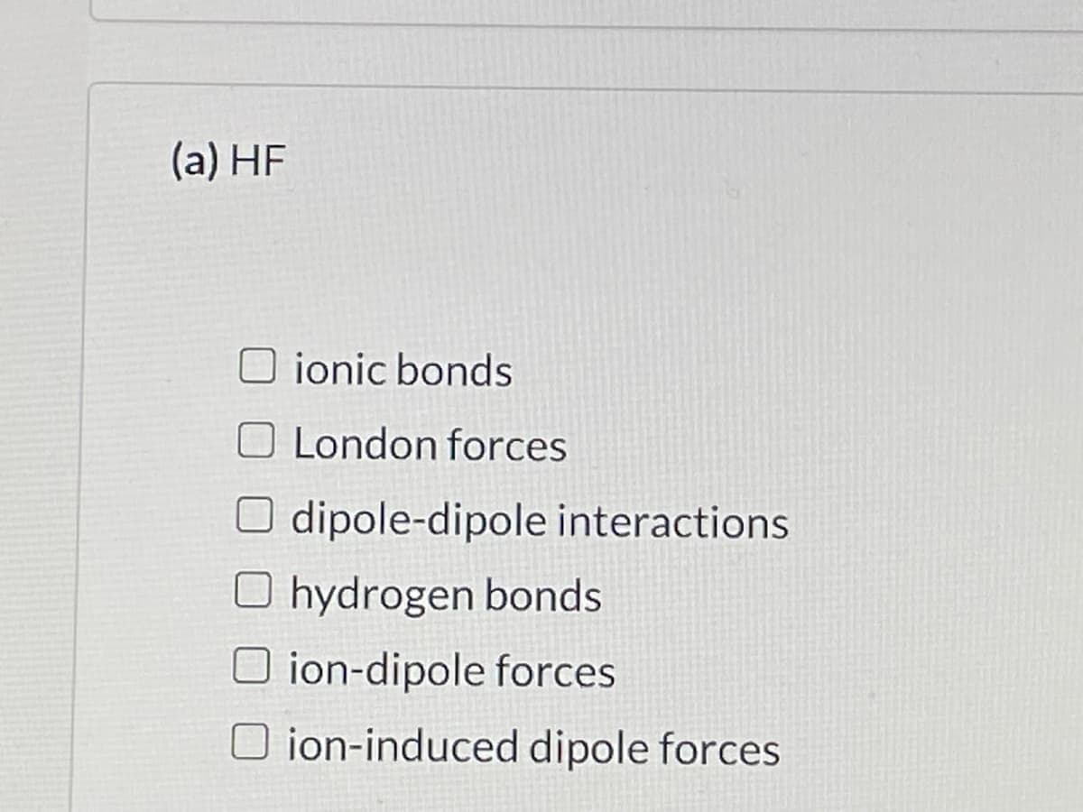 (a) HF
O ionic bonds
O London forces
O dipole-dipole interactions
O hydrogen bonds
O ion-dipole forces
O ion-induced dipole forces
