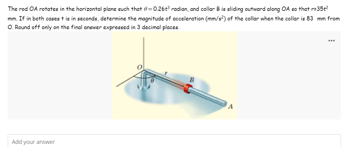 The rod OA rotates in the horizontal plane such that = 0.26t³ radian, and collar B is sliding outward along OA so that r=35t²
mm. If in both cases t is in seconds, determine the magnitude of acceleration (mm/s2) of the collar when the collar is 83 mm from
O. Round off only on the final answer expressed in 3 decimal places.
Add your answer
B
A
