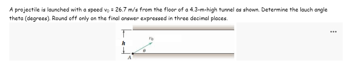 A projectile is launched with a speed vo = 26.7 m/s from the floor of a 4.3-m-high tunnel as shown. Determine the lauch angle
theta (degrees). Round off only on the final answer expressed in three decimal places.
↑
h
A
8
1/0