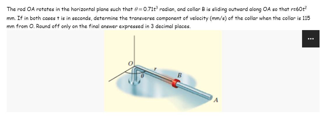 The rod OA rotates in the horizontal plane such that 0=0.71t³ radian, and collar B is sliding outward along OA so that r=60+²
mm. If in both cases t is in seconds, determine the transverse component of velocity (mm/s) of the collar when the collar is 115
mm from O. Round off only on the final answer expressed in 3 decimal places.
B
A
: