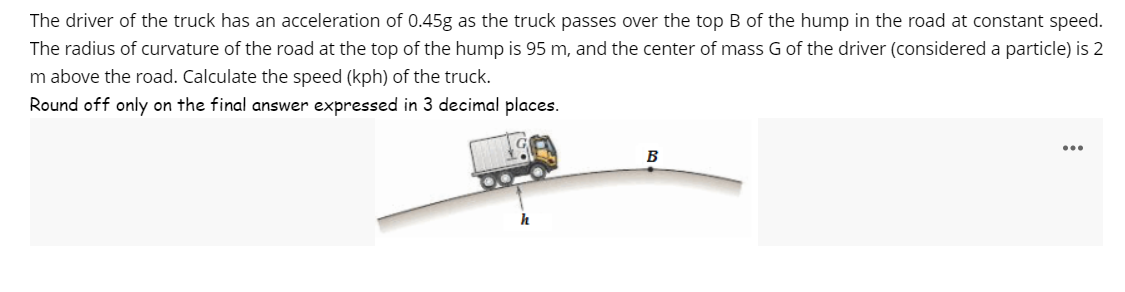 The driver of the truck has an acceleration of 0.45g as the truck passes over the top B of the hump in the road at constant speed.
The radius of curvature of the road at the top of the hump is 95 m, and the center of mass G of the driver (considered a particle) is 2
m above the road. Calculate the speed (kph) of the truck.
Round off only on the final answer expressed in 3 decimal places.
B