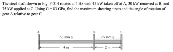 The steel shaft shown in Fig. P-314 rotates at 4 Hz with 45 kW taken off at A, 30 kW removed at B, and
75 kW applied at C. Using G=83 GPa, find the maximum shearing stress and the angle of rotation of
gear A relative to gear C.
B
A
55 mm
65 mm
2m
4 m