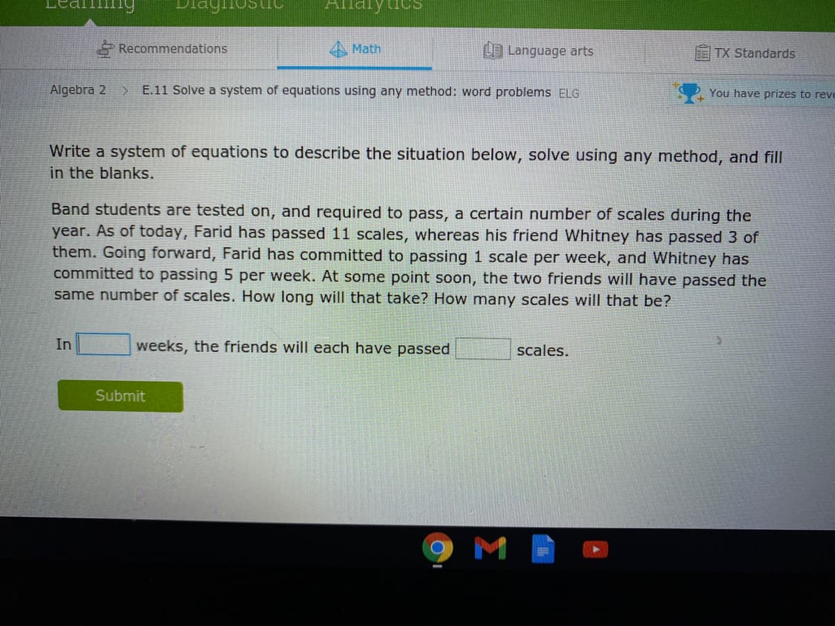 mng
Alnalytics
Recommendations
A Math
Language arts
TX Standards
Algebra 2
E.11 Solve a system of equations using any method: word problems ELG
You have prizes to reve
Write a system of equations to describe the situation below, solve using any method, and fill
in the blanks.
Band students are tested on, and required to pass, a certain number of scales during the
year. As of today, Farid has passed 11 scales, whereas his friend Whitney has passed 3 of
them. Going forward, Farid has committed to passing 1 scale per week, and Whitney has
committed to passing 5 per week. At some point soon, the two friends will have passed the
same number of scales. How long will that take? How many scales will that be?
In
weeks, the friends will each have passed
scales.
Submit
M
