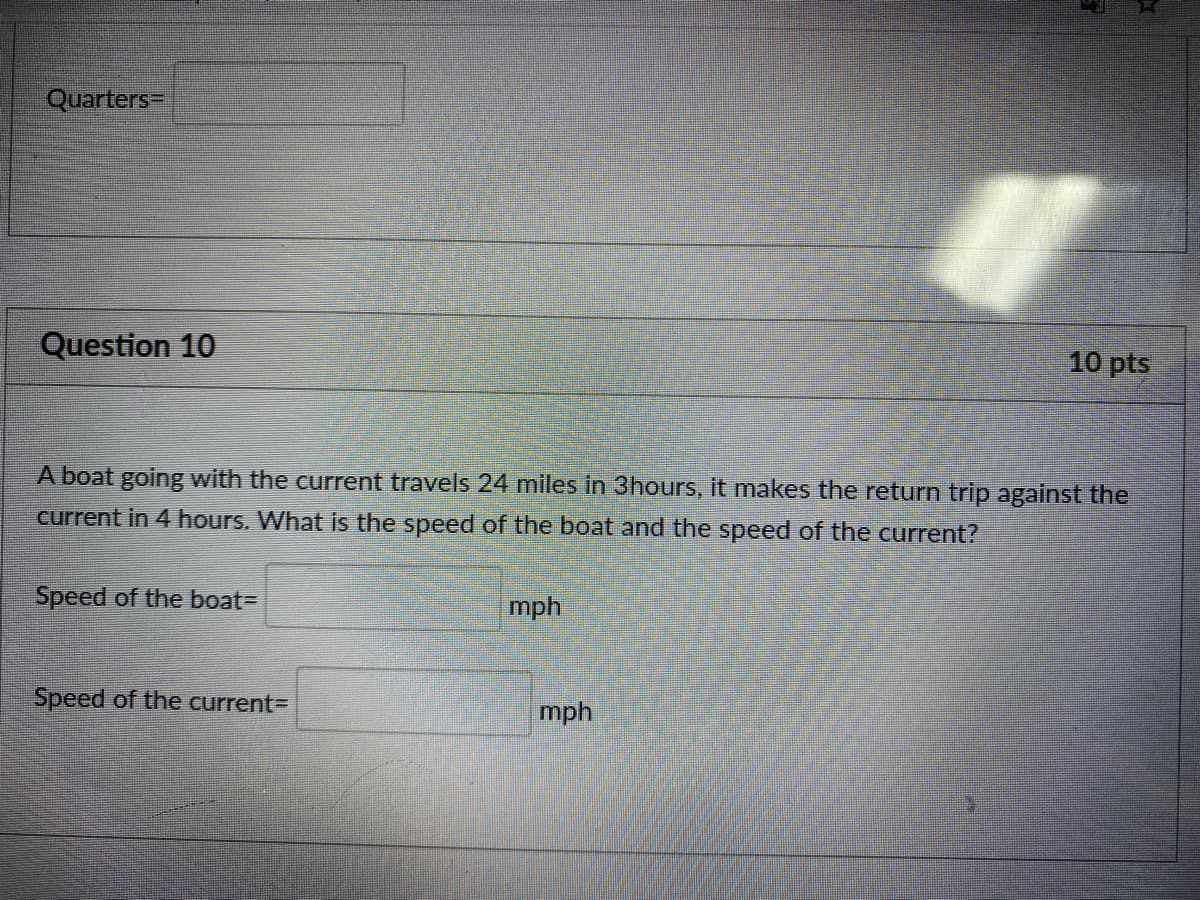 Quarters=
Question 10
10 pts
A boat going with the current travels 24 miles in 3hours, it makes the return trip against the
current in 4 hours. What is the speed of the boat and the speed of the current?
Speed of the boat=
mph
Speed of the current=
mph
