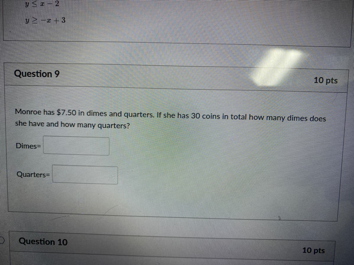 Question 9
10 pts
Monroe has $7.50 in dimes and quarters. If she has 30 coins in total how many dimes does
she have and how many quarters?
Dimes=
Quarters=
Question 10
10 pts
