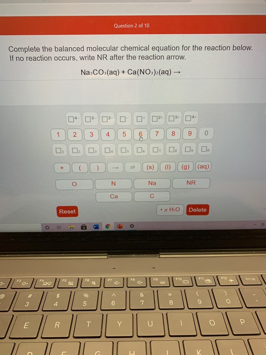 Question 2 of 10
Complete the balanced molecular chemical equation for the reaction below.
If no reaction occurs, write NR after the reaction arrow.
NazCO:(aq) + Ca(NO:)>(aq) -
2+
3+
4+
1
3.
8
9.
Os
(s)
(1)
(g)
(aq)
Na
NR
Ca
C
x H2O
Delete
Reset
F8
F9
F10
F11
F12
Prt Sc
F3
F4
F5
F6
F7
@
#3
$
4
6.
7
8.
E
R
Y
U
5
2.
