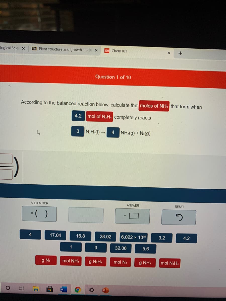 logical Scier x
Bb Plant structure and growth 1- Bi x
101 Chem101
+
Question 1 of 10
According to the balanced reaction below, calculate the moles of NH, that form when
4.2 mol of NaH. completely reacts
3
N2H:(1) →
NH:(g) + N:(g)
4
ADD FACTOR
ANSWER
RESET
*( )
17.04
16.8
28.02
6.022 × 1023
3.2
4.2
1
32.06
5.6
g N2
mol NH,
g N2H.
mol Na
g NH,
mol N2H4
