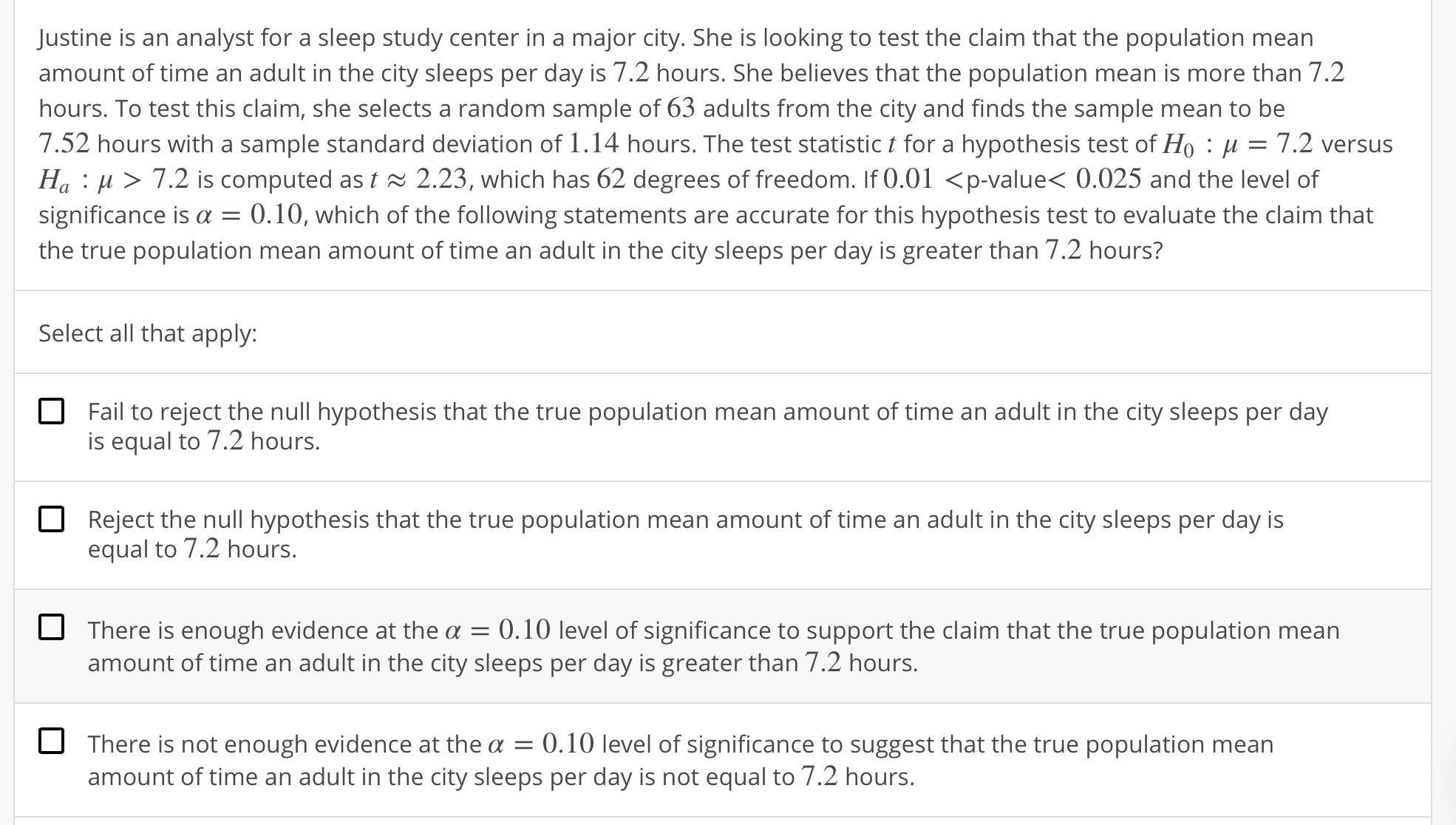 Justine is an analyst for a sleep study center in a major city. She is looking to test the claim that the population mean
amount of time an adult in the city sleeps per day is 7.2 hours. She believes that the population mean is more than 7.2
hours. To test this claim, she selects a random sample of 63 adults from the city and finds the sample mean to be
7.52 hours with a sample standard deviation of 1 . 14 hours. The test statistic t for a hypothesis test of Ho : μ = 7.2 versus
Ha : μ 〉 7.2 is computed as t 2.23, which has 62 degrees of freedom. If 0.01 〈p-value< 0.025 and the level of
significance is α = 0.10, which of the following statements are accurate for this hypothesis test to evaluate the claim that
the true population mean amount of time an adult in the city sleeps per day is greater than 7.2 hours?
Select all that apply:
Fail to reject the null hypothesis that the true population mean amount of time an adult in the city sleeps per day
is equal to 7.2 hours.
Reject the null hypothesis that the true population mean amount of time an adult in the city sleeps per day is
equal to 7.2 hours.
O
There is enough evidence at the α-0. 10 level of significance to support the claim that the true population mean
amount of time an adult in the city sleeps per day is greater than 7.2 hours.
There is not enough evidence at the a 0.10 level of significance to suggest that the true population mean
amount of time an adult in the city sleeps per day is not equal to 7.2 hours.
