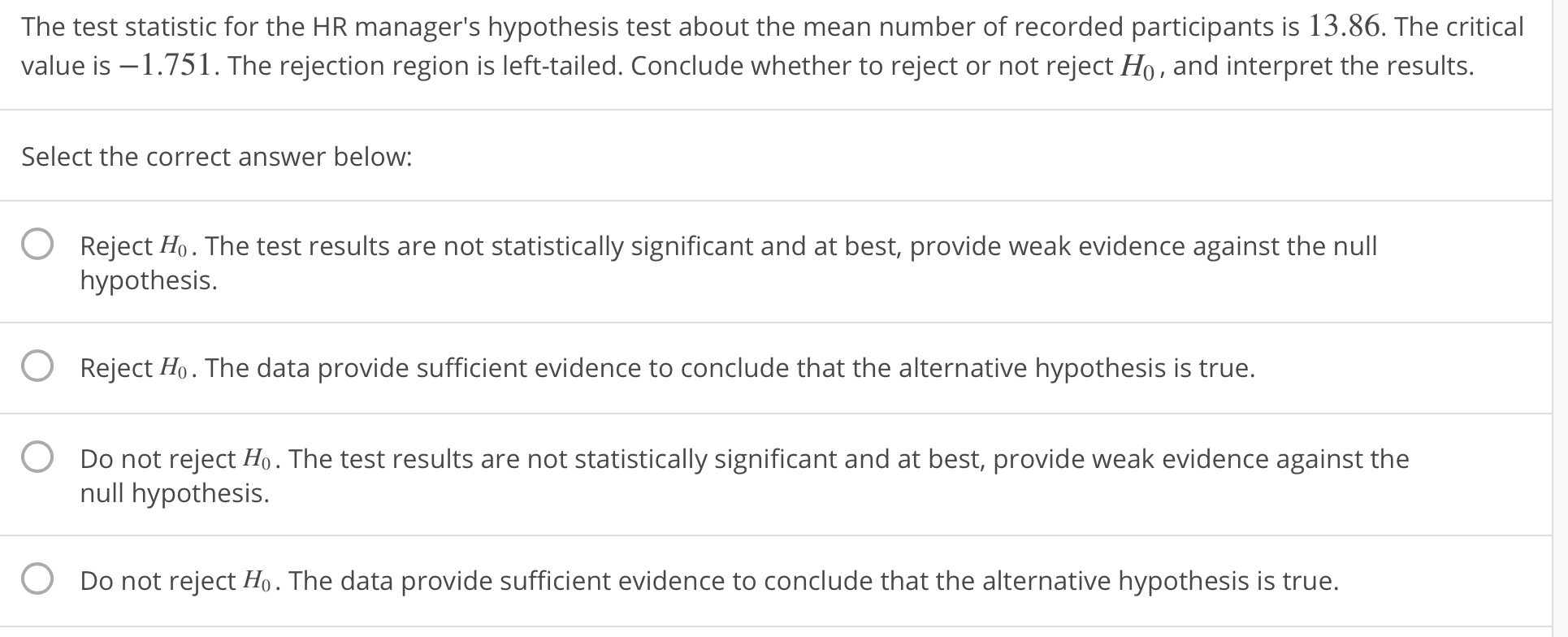 The test statistic for the HR manager's hypothesis test about the mean number of recorded participants is 13.86. The critical
value is -1.751. The rejection region is left-tailed. Conclude whether to reject or not reject Ho, and interpret the results.
Select the correct answer below:
O
Reject Ho. The test results are not statistically significant and at best, provide weak evidence against the null
hypothesis.
Reject Ho. The data provide sufficient evidence to conclude that the alternative hypothesis is true.
Do not reject Ho. The test results are not statistically significant and at best, provide weak evidence against the
O
O
null hypothesis.
O
Do not reject Ho. The data provide sufficient evidence to conclude that the alternative hypothesis is true.
