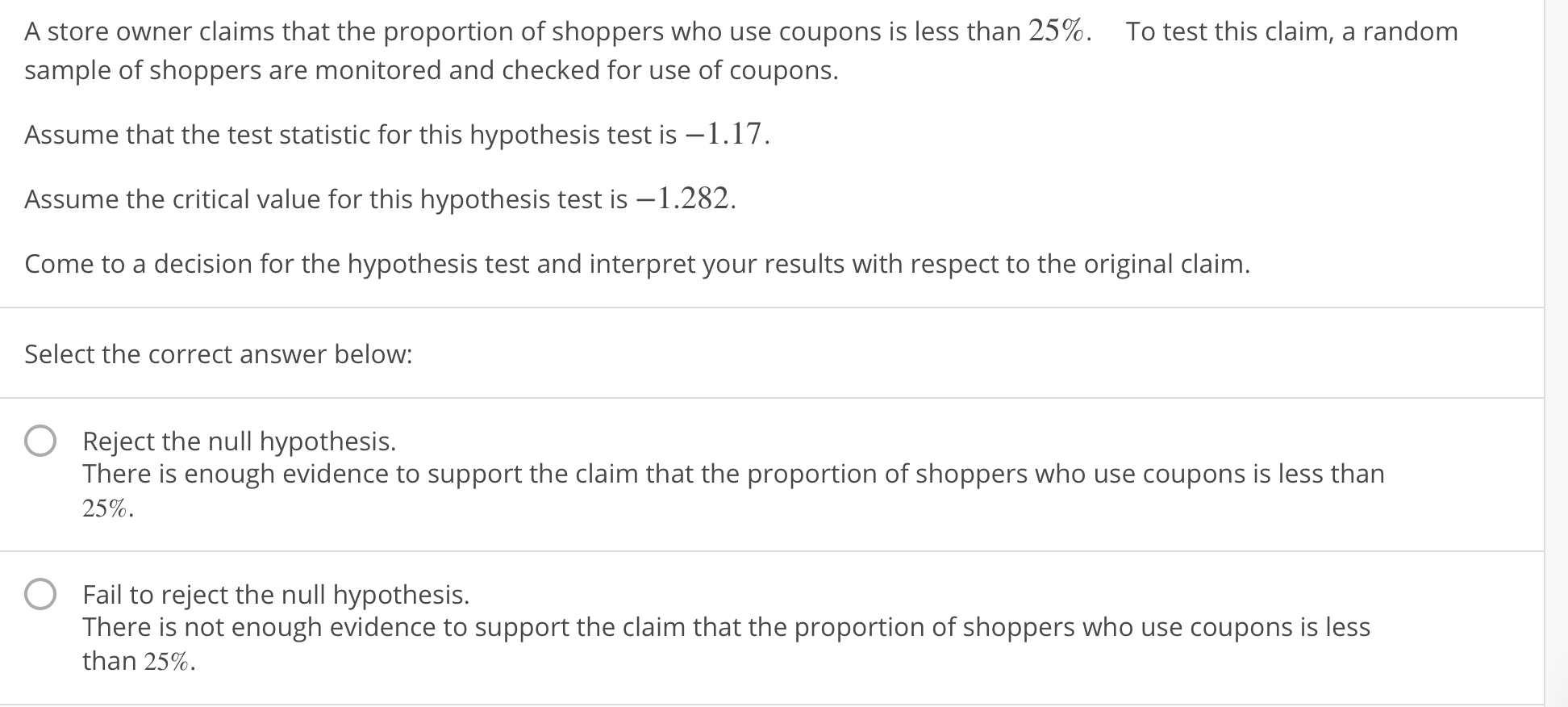 A store owner claims that the proportion of shoppers who use coupons is less than 25%.
To test this claim, a random
sample of shoppers are monitored and checked for use of coupons.
Assume that the test statistic for this hypothesis test is-1.17
Assume the critical value for this hypothesis test is -1.282.
Come to a decision for the hypothesis test and interpret your results with respect to the original claim.
Select the correct answer below
O Reject the null hypothesis.
There is enough evidence to support the claim that the proportion of shoppers who use coupons is less than
25%.
Fail to reject the null hypothesis.
There is not enough evidence to support the claim that the proportion of shoppers who use coupons is less
than 25%.
