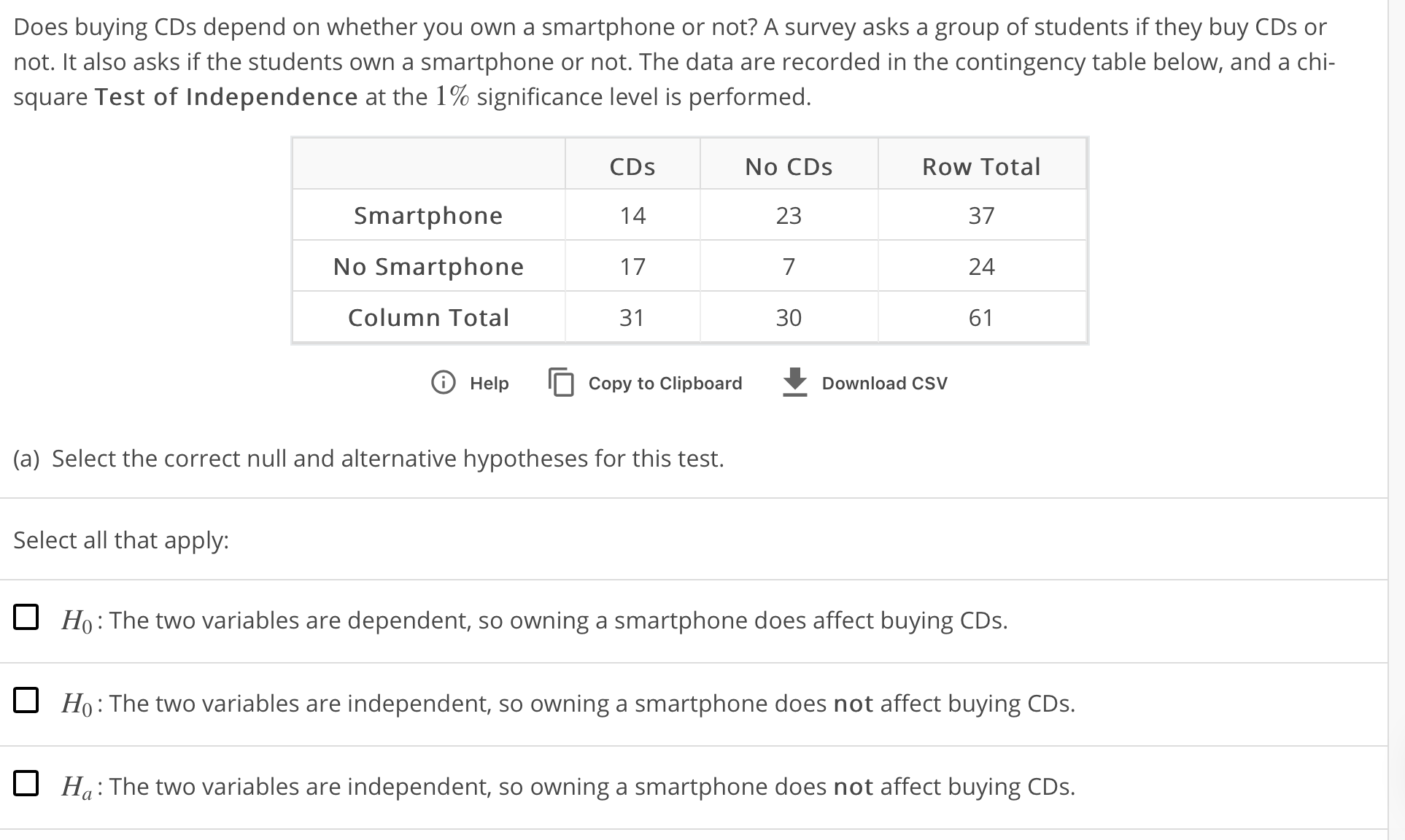 Does buying CDs depend on whether you own a smartphone or not? A survey asks a group of students if they buy CDs or
not. It also asks if the students own a smartphone or not. The data are recorded in the contingency table below, and a chi-
square Test of Independence at the 1% significance level is performed
No CDs
23
7
30
Row Total
37
24
61
CDs
Smartphone
No Smartphone
Column Total
31
T Help Copy to Clipboard
Download CSV
(a) Select the correct null and alternative hypotheses for this test.
Select all that apply
H0 : The two variables are dependent, so owning a smartphone does affect buying CDs.
Ho:The two variables are independent, so owning a smartphone does not affect buying CDs
Ha: The two variables are independent, so owning a smartphone does not affect buying CDs
