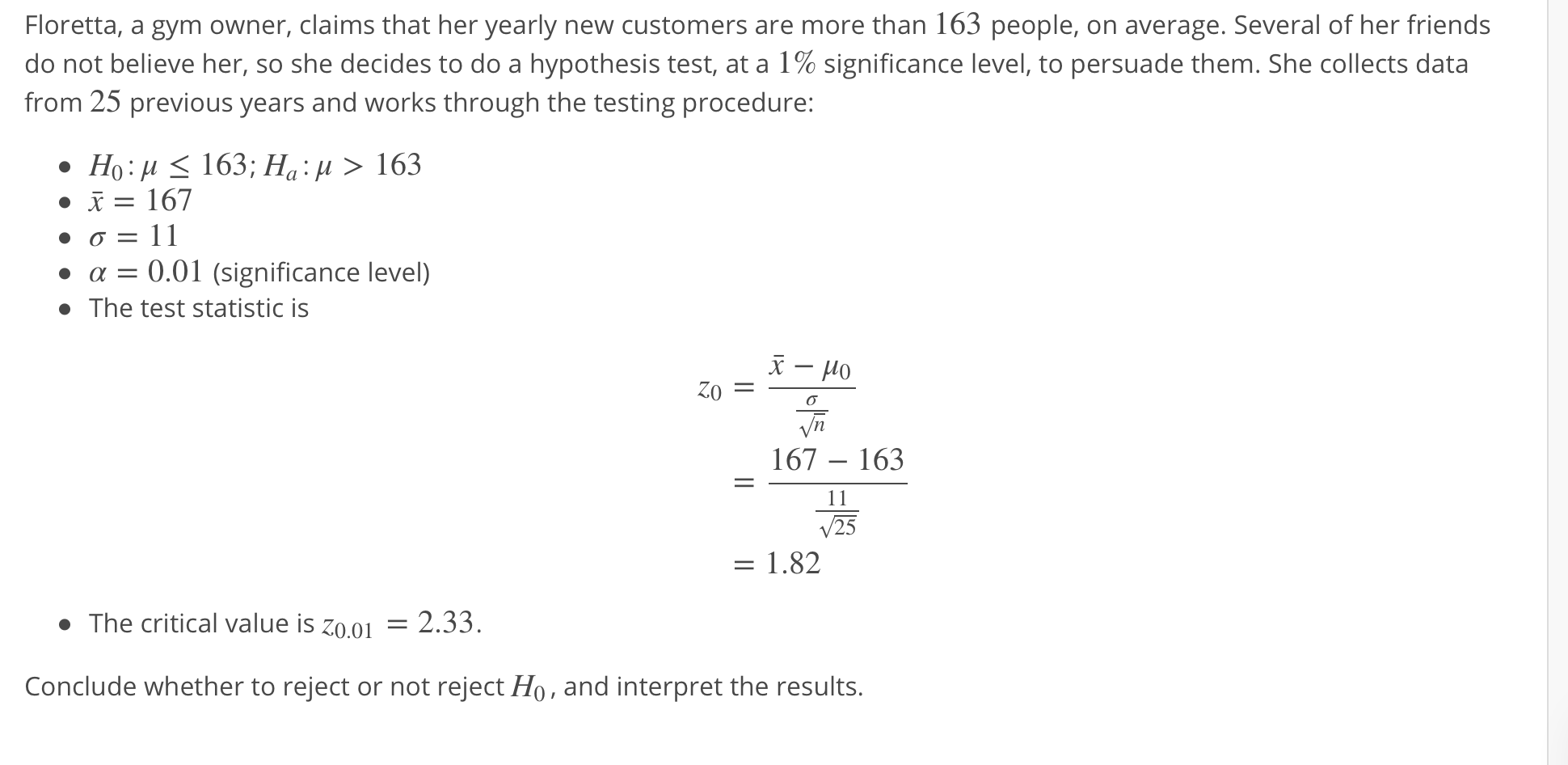 Floretta, a gym owner, claims that her yearly new customers are more than 163 people, on average. Several of her friends
do not believe her, so she decides to do a hypothesis test, at a 1% significance level, to persuade them. She collects data
from 25 previous years and works through the testing procedure:
167
·α = 0.01 (significance level)
The test statistic is
167 163
- 1.82
The critical value is z0.o1
2.33.
Conclude whether to reject or not reject Ho, and interpret the results.
