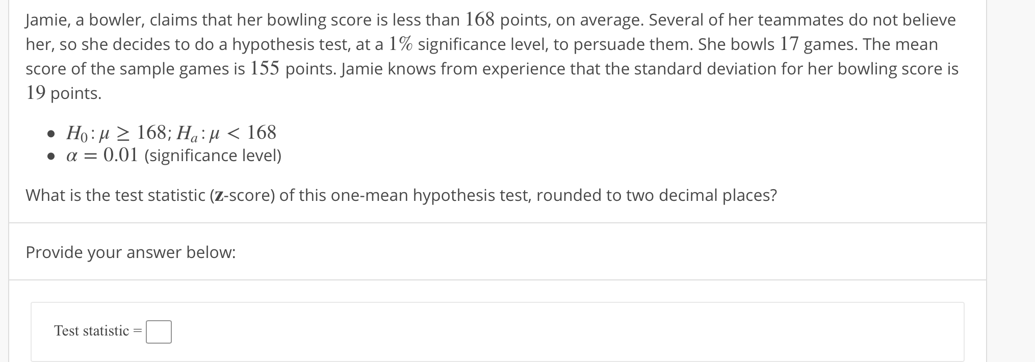 Jamie, a bowler, claims that her bowling score is less than 168 points, on average. Several of her teammates do not believe
her, so she decides to do a hypothesis test, at a 1% significance level, to persuade them. She bowls 17 games. The mean
score of the sample games is 155 points. Jamie knows from experience that the standard deviation for her bowling score is
19 points.
α-0.01 (significance level)
What is the test statistic (z-score) of this one-mean hypothesis test, rounded to two decimal places?
Provide your answer below:
Test statistic
