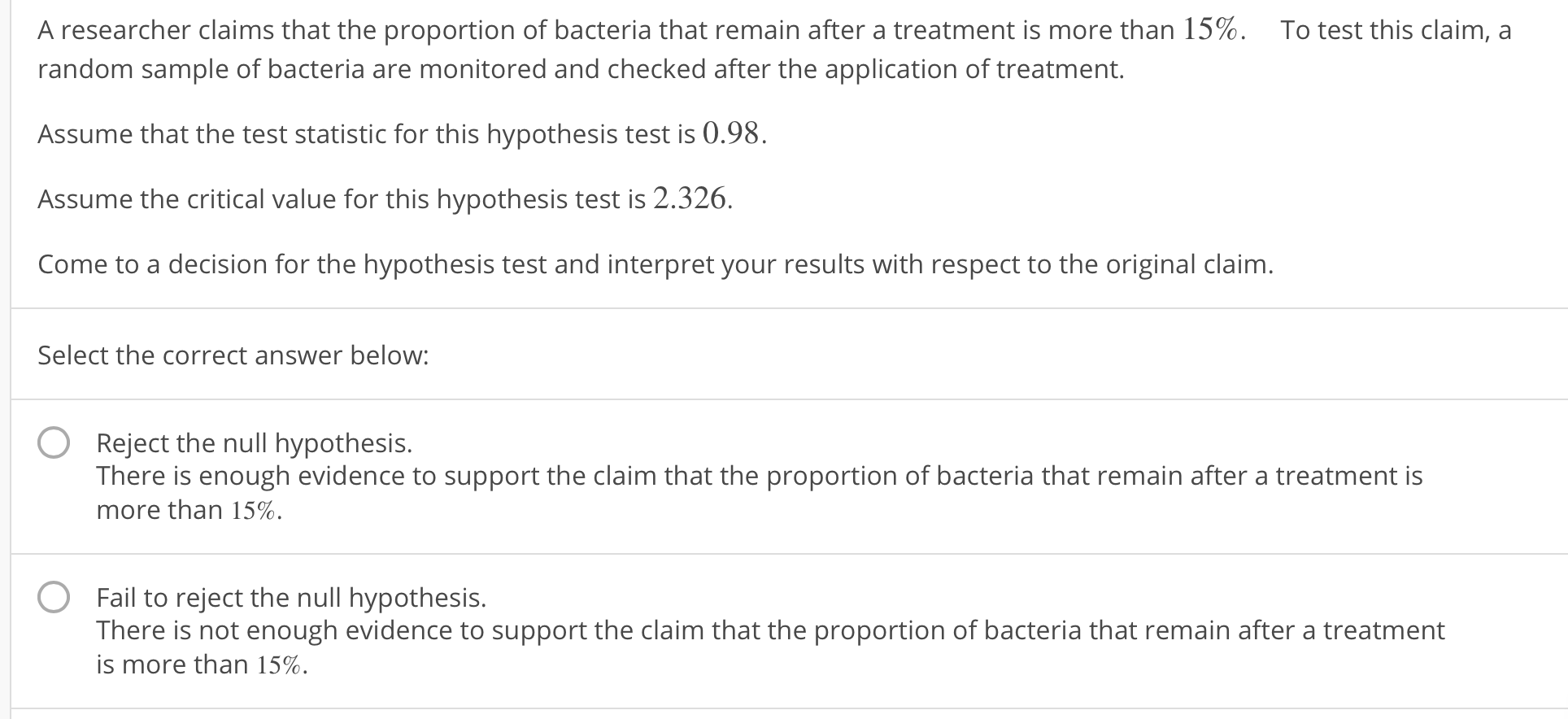 A researcher claims that the proportion of bacteria that remain after a treatment is more than 15%.
To test this claim, a
random sample of bacteria are monitored and checked after the application of treatment.
Assume that the test statistic for this hypothesis test is 0.98.
Assume the critical value for this hypothesis test is 2.326.
Come to a decision for the hypothesis test and interpret your results with respect to the original claim.
Select the correct answer below:
O
Reject the null hypothesis.
There is enough evidence to support the claim that the proportion of bacteria that remain after a treatment is
more than 15%.
O
Fail to reject the null hypothesis.
There is not enough evidence to support the claim that the proportion of bacteria that remain after a treatment
is more than 15%.
