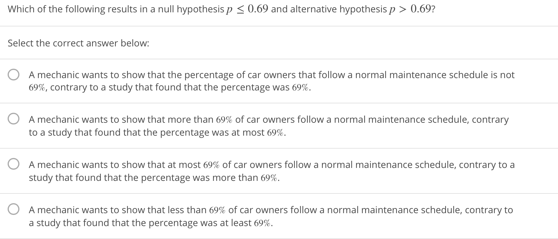 Which of the following results in a null hypothesis p0.69 and alternative hypothesis p >0.69?
Select the correct answer below:
0
A mechanic wants to show that the percentage of car owners that follow a normal maintenance schedule is not
69%, contrary to a study that found that the percentage was 69%.
O
A mechanic wants to show that more than 69% of car owners follow a normal maintenance schedule, contrary
to a study that found that the percentage was at most 69%.
0
A mechanic wants to show that at most 69% of car owners follow a normal maintenance schedule, contrary to a
study that found that the percentage was more than 69%.
0
A mechanic wants to show that less than 69% of car owners follow a normal maintenance schedule, contrary to
a study that found that the percentage was at least 69%.

