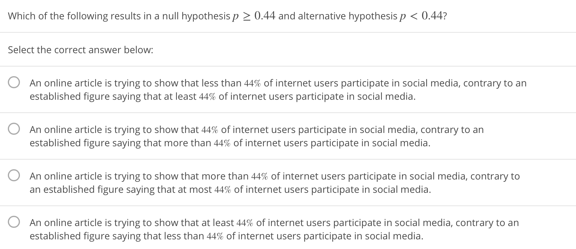 Which of the following results in a null hypothesis P Ž 0.44 and alternative hypothesis P 〈 0.44?
Select the correct answer below:
O
An online article is trying to show that less than 44% of internet users participate in social media, contrary to an
established figure saying that at least 44% of internet users participate in social media
O
An online article is trying to show that 44% of internet users participate in social media, contrary to an
established figure saying that more than 44% of internet users participate in social media.
O
An online article is trying to show that more than 44% of internet users participate in social media, contrary to
an established figure saying that at most 44% of internet users participate in social media.
O
An online article is trying to show that at least 44% of internet users participate in social media, contrary to an
established figure saying that less than 44% of internet users participate in social media
