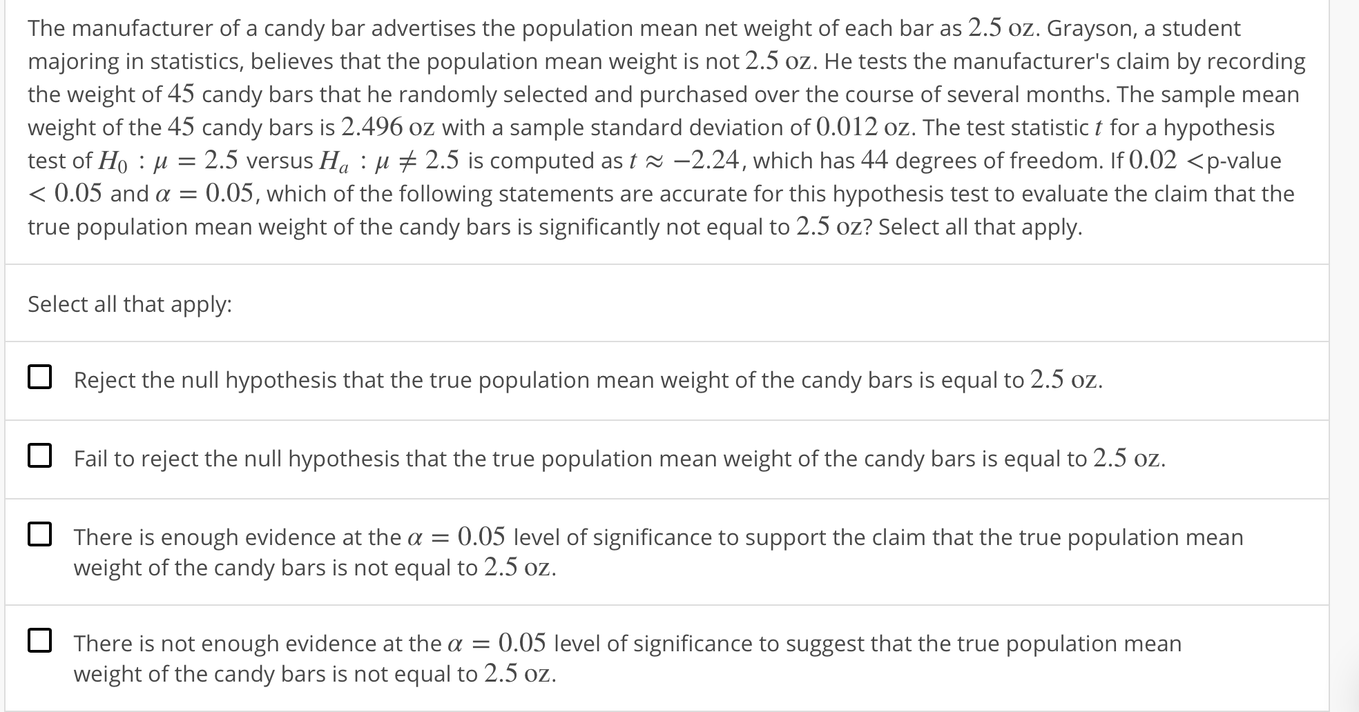 The manufacturer of a candy bar advertises the population mean net weight of each bar as 2.5 oz. Grayson, a student
majoring in statistics, believes that the population mean weight is not 2.5 oz. He tests the manufacturer's claim by recording
the weight of 45 candy bars that he randomly selected and purchased over the course of several months. The sample mean
weight of the 45 candy bars is 2.496 oz with a sample standard deviation of 0.012 oz. The test statistic t for a hypothesis
test of Ho : μ-2.5 versus Ha : μ 2.5 is computed as 18-224, which has 44 degrees of freedom. If O.02 <p-value
0.05 and α = 0.05, which of the following statements are accurate for this hypothesis test to evaluate the claim that the
true
n mean weight of the candy bars is significantly not equal to 2.5 oz? Select all that apply.
Select all that apply:
Reject the null hypothesis that the true population mean weight of the candy bars is equal to 2.5 oz
Fail to reject the null hypothesis that the true population mean weight of the candy bars is equal to 2.5 oz.
There is enough evidence at the α-0.05 level of significance to support the claim that the true population mean
weight of the candy bars is not equal to 2.5 oz
There is not enough evidence at the a 0.05 level of significance to suggest that the true population mean
weight of the candy bars is not equal to 2.5 oz

