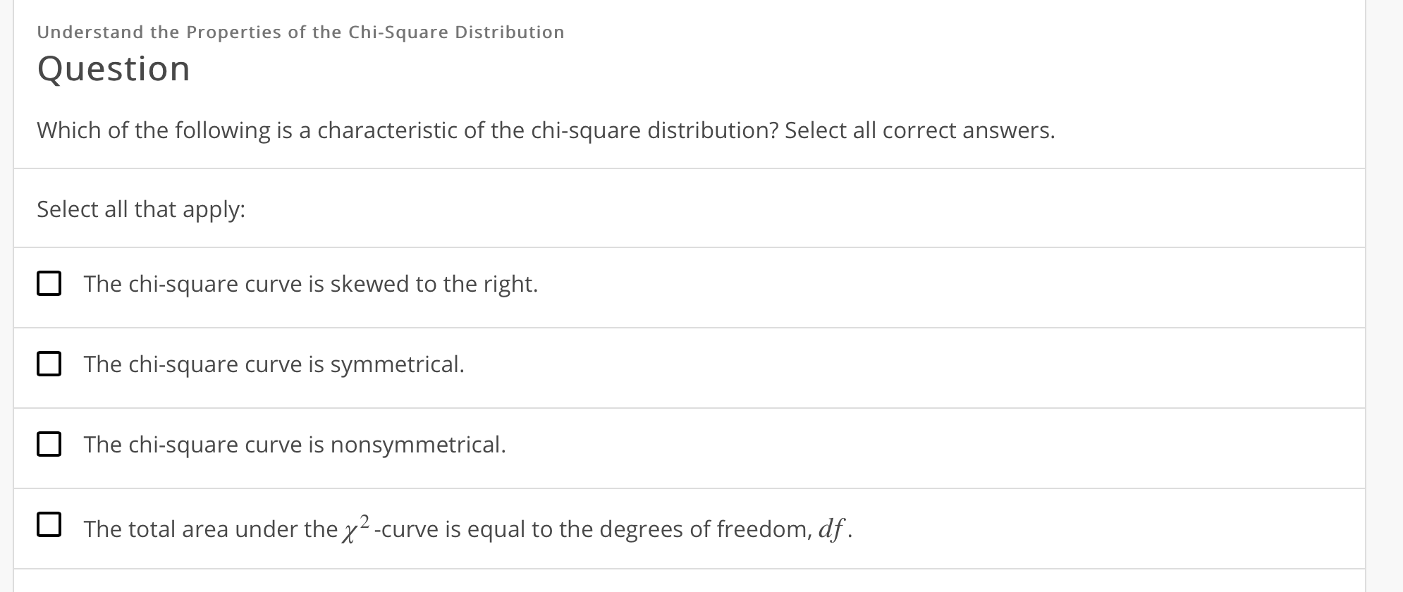Understand the Properties of the Chi-Square Distribution
Question
Which of the following is a characteristic of the chi-square distribution? Select all correct answers.
Select all that apply:
The chi-square curve is skewed to the right.
The chi-square curve is symmetrical.
The chi-square curve is nonsymmetrical.
The total area under the χ2-curve is equal to the degrees of freedom,df
