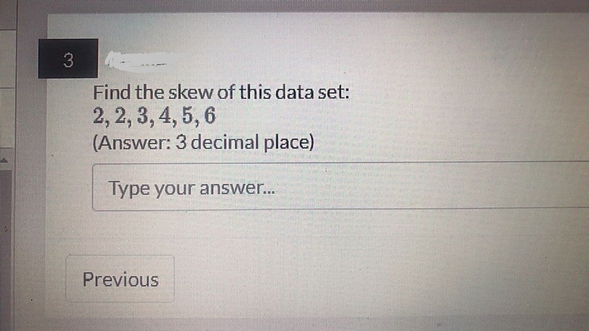A
3
Find the skew of this data set:
2, 2, 3, 4, 5, 6
(Answer: 3 decimal place)
Type your answer...
Previous