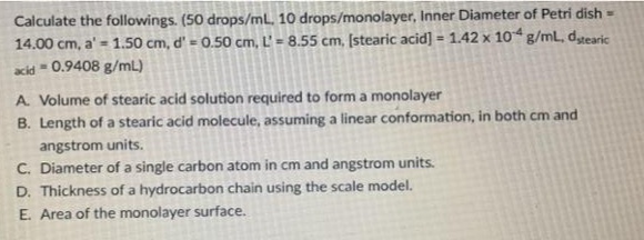 Calculate the followings. (50 drops/mL. 10 drops/monolayer, Inner Diameter of Petri dish =
14.00 cm, a' = 1.50 cm, d' = 0.50 cm, L' = 8.55 cm, [stearic acid] = 1.42 x 10 g/mL, dtearic
%3!
%3D
%3D
acid - 0.9408 g/mL)
A. Volume of stearic acid solution required to form a monolayer
B. Length of a stearic acid molecule, assuming a linear conformation, in both cm and
angstrom units,
C. Diameter of a single carbon atom in cm and angstrom units.
D. Thickness of a hydrocarbon chain using the scale model.
E. Area of the monolayer surface.
