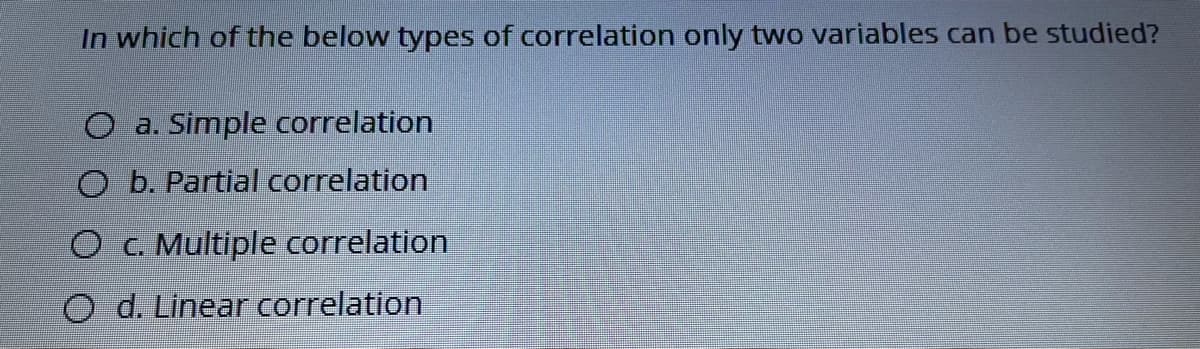 In which of the below types of correlation only two variables can be studied?
O a. Simple correlation
O b. Partial correlation
O C. Multiple correlation
O d. Linear correlation
