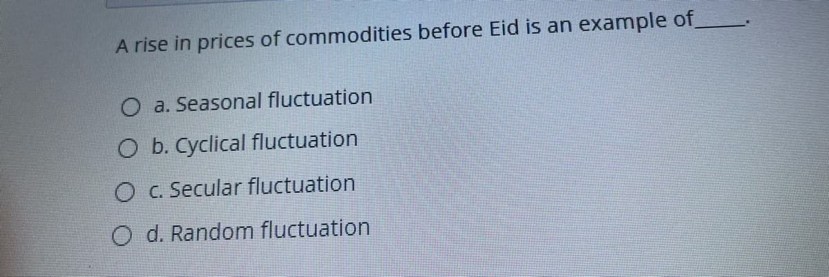 A rise in prices of commodities before Eid is an example of
O a. Seasonal fluctuation
O b. Cyclical fluctuation
O c. Secular fluctuation
O d. Random fluctuation
