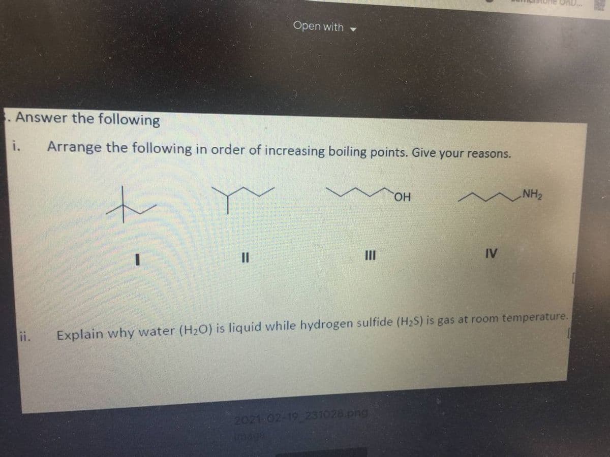 Open with
. Answer the following
i.
Arrange the following in order of increasing boiling points. Give your reasons.
to
HO.
NH2
II
IV
ii.
Explain why water (H20) is liquid while hydrogen sulfide (H2S) is gas at room temperature.
2021-02-19 231028.png
image
