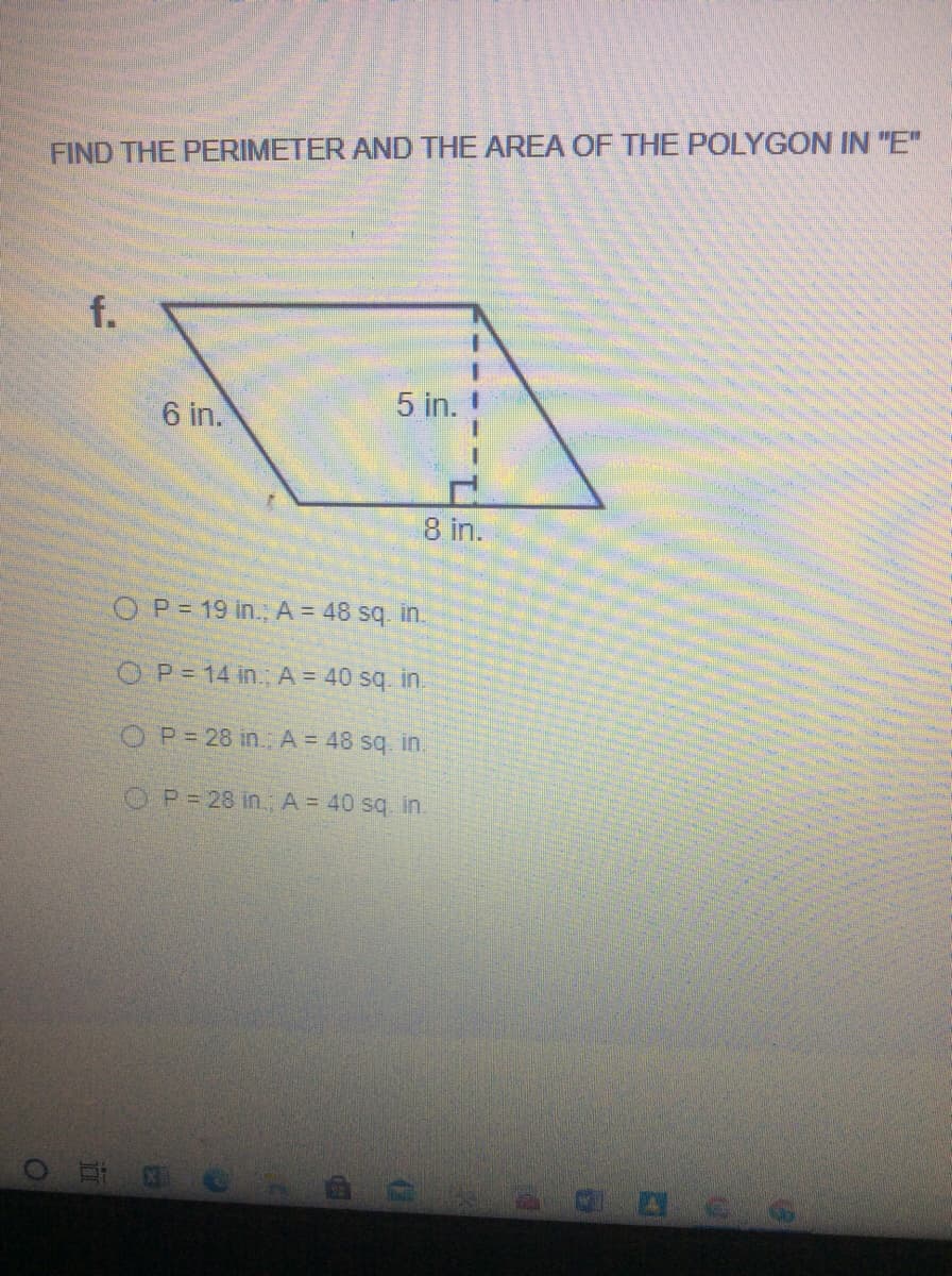 FIND THE PERIMETER AND THE AREA OF THE POLYGON IN "E"
f.
5 in.
6 in.
8 in.
OP= 19 in.; A = 48 sq. in.
OP= 14 in. A = 40 sq. in.
OP= 28 in. A = 48 sq. in.
OP= 28 in., A = 40 sq in.
ar
