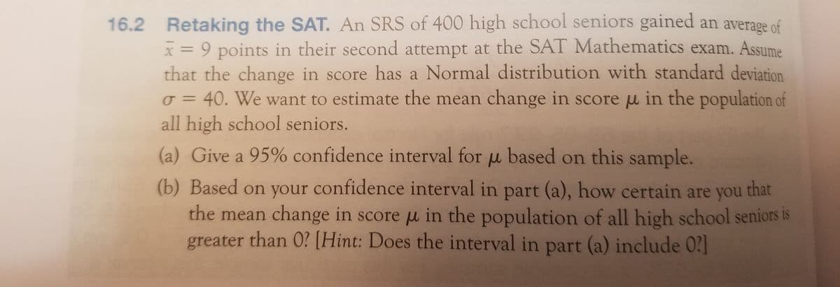 16.2 Retaking the SAT. An SRS of 400 high school seniors gained an average of
x = 9 points in their second attempt at the SAT Mathematics exam. Assume
that the change in score has a Normal distribution with standard deviation
o = 40. We want to estimate the mean change in score u in the population of
all high school seniors.
(a) Give a 95% confidence interval for u based on this sample.
(b) Based on your confidence interval in part (a), how certain are you
that
the mean change in score u in the population of all high school seniors is
greater than 0? [Hint: Does the interval in part (a) include 0?]
