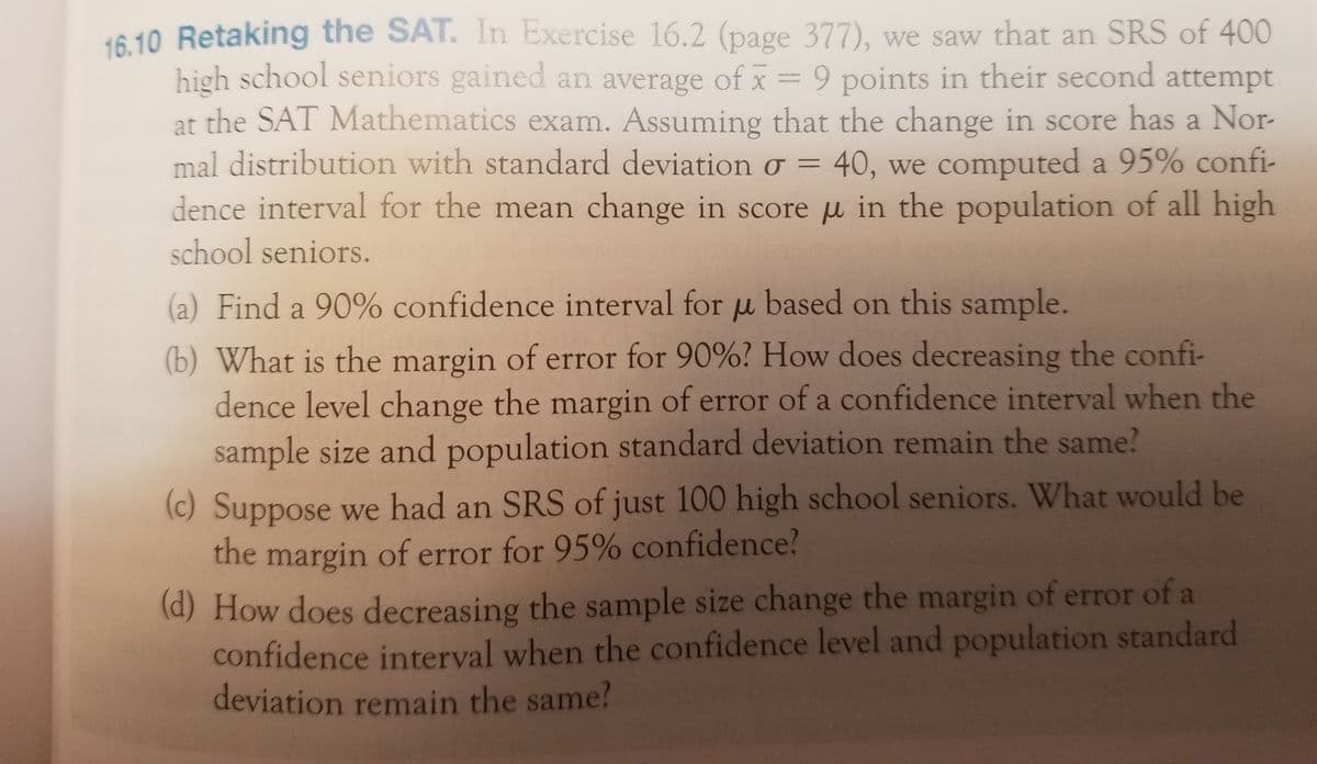 16.10 Retaking the SAT. In Exercise 16.2 (page 377), we saw that an SRS of 400
high school seniors gained an average of x = 9 points in their second attempt
at the SAT Mathematics exam. Assuming that the change in score has a Nor-
mal distribution with standard deviation o = 40, we computed a 95% confi-
dence interval for the mean change in score u in the population of all high
school seniors.
(a) Find a 90% confidence interval for u based on this sample.
(b) What is the margin of error for 90%? How does decreasing the confi-
dence level change the margin of error of a confidence interval when the
sample size and population standard deviation remain the same?
(c) Suppose we had an SRS of just 100 high school seniors. What would be
the margin of error for 95% confidence?
(d) How does decreasing the sample size change the margin of error of a
confidence interval when the confidence level and population standard
deviation remain the same?
