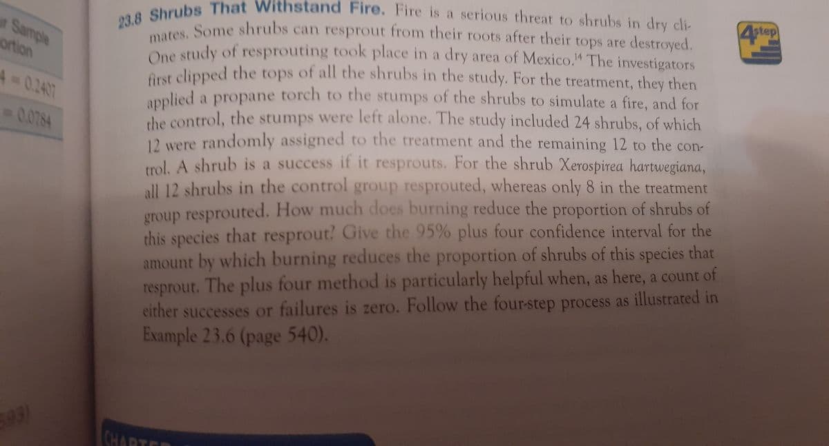 4step
23.8 Shrubs That Withstand Fire. Fire is a serious threat to shrubs in dry cli
mates. Some shrubs can resprout from their roots after their tops are destroyed.
Sample
De study of resprouting took place in a dry area of Mexico." The investigators
Aust clipped the tops of all the shrubs in the study. For the treatment, they then
ortion
applied a propane torch to the stumps of the shrubs to simulate a fire, and for
he control, the stumps were left alone. The study included 24 shrubs, of which
12 were randomly assigned to the treatment and the remaining 12 to the con-
trol. A shrub is a success if it resprouts. For the shrub Xerospirea hartwegiana,
all 12 shrubs in the control group resprouted, whereas only 8 in the treatment
group resprouted. How much does burning reduce the proportion of shrubs of
this species that resprout? Give the 95% plus four confidence interval for the
amount by which burning reduces the proportion of shrubs of this species that
resprout. The plus four method is particularly helpful when, as here, a count of
either successes or failures is zero. Follow the four-step process as illustrated in
Example 23.6 (page 540).
A3D0.2407
0.0784
CHARTER
