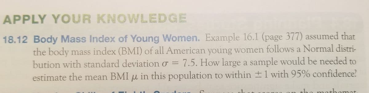 APPLY YOUR KNOWLEDGE
18.12 Body Mass Index of Young Women. Example 16.1 (page 377) assumed that
the body mass index (BMI) of all American young women follows a Normal distri-
bution with standard deviation ở = 7.5. How large a sample would be needed to
estimate the mean BMI u in this population to within 1 with 95% confidence?
the mothemat
