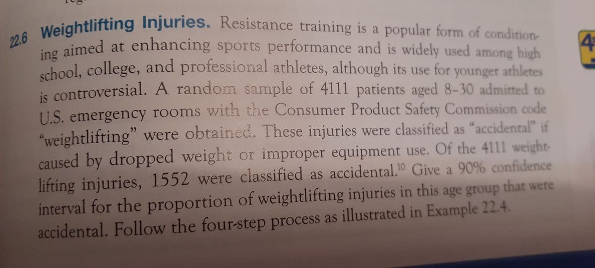school, college,
22.6 Weightlifting Injuries. Resistance training is a popular form of condition
d aimed at enhancing sports performance and is widely used among high
school, college, and professional athletes, although its use for
is controversial. A randomn sample of 4111 patients aged 8-30 admitted to
4+
younger athletes
U.S. emergency rooms with the Consumer Product Safety Commission code
"weightlifting" were obtained. These injuries were classified as “accidental" if
caused by dropped weight or improper equipment use. Of the 4111 weight-
lifting injuries, 1552 were classified as accidental.10 Give a 90% confidence
interval for the proportion of weightlifting injuries in this age group that were
accidental. Follow the four-step process as illustrated in Example 22.4.
