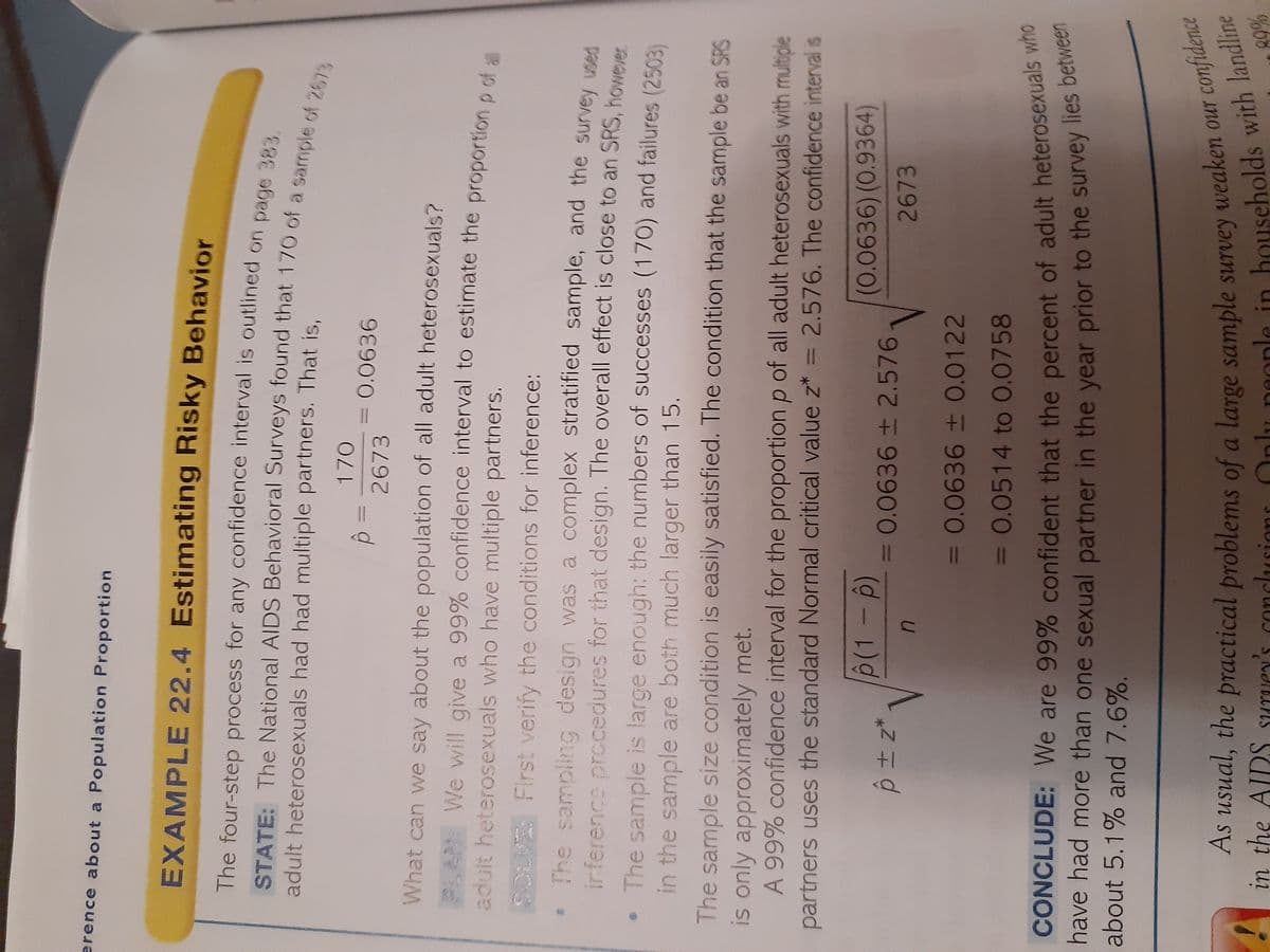 nlu in with landline
As the of a large our confidence
erence about a Population Proportion
EXAMPLE 22.4 Estimating Risky Behavior
The four-step process for any confidence interval is outlined on page 323
adult heterosexuals had had multiple partners. That is,
170
0.0636
2673
What can we say about the population of all adult heterosexuals?
PLAN We will give a 99% confidence interval to estimate the proportion o cf a
adult heterosexuals who have multiple partners.
SOLVE First verify the conditions for inference:
The sampling design was a complex stratified sample, and the survey vsen
irference prccedures for that design. The overall effect is close to an SRS, however
•The sample is large enough: the numbers of successes (170) and failures (2503)
in the sample are both much larger than 15.
The sample size condition is easily satisfied. The condition that the sample be an SRS
is only approximately met.
A 99% confidence interval for the proportion p of all adult heterosexuals with multiple
partners uses the standard Normal critical value z* = 2.576. The confidence interval is
%3D
(0.0636)(0.9364)
3D0.0636± 2.576
2673
3D0.0636+ 0.0122
= 0.0514 to 0.0758
%3D
CONCLUDE: We are 99% confident that the percent of adult heterosexuals who
nave had more than one sexual partner in the year prior to the survey lies beme
about 5.1% and 7.6%.
weaken our confidence
As usual, the practical problems of a large sample sUrvey
in the AIDS suruey's conclusions
people in
%98
S Nd
