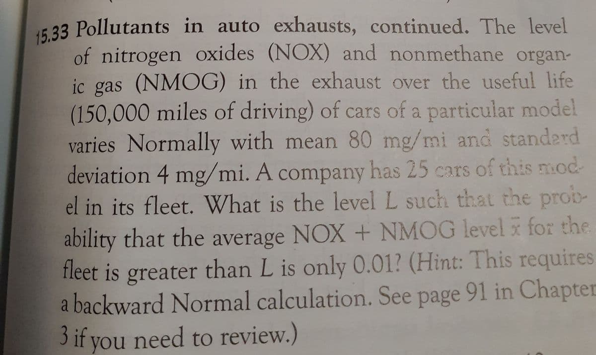 15.33 Pollutants in auto exhausts, continued. The level
of nitrogen oxides (NOX) and nonmethane organ-
ic gas (NMOG) in the exhaust over the useful life
(150,000 miles of driving) of cars of a particular model
varies Normally with mean 80 mg/mi and standerd
deviation 4 mg/mi. A company has 25 cars of this mod
el in its fleet. What is the level L such that the prob-
ability that the average NOX + NMOG level for the
fleet is greater than L is only 0.01? (Hint: This requires
a backward Normal calculation. See page 91 in Chapter
3 if
you need to review.)
