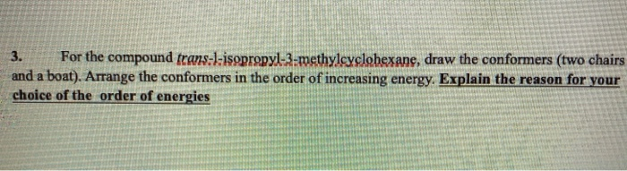 3.
For the compound trans:l-isopropyl-3-methyleyclohexane, draw the conformers (two chairs
and a boat). Arrange the conformers in the order of increasing energy. Explain the reason for your
choice of the order of energies
