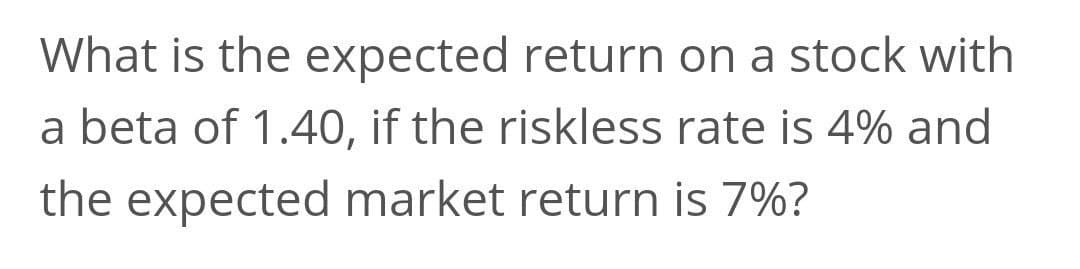 What is the expected return on a stock with
a beta of 1.40, if the riskless rate is 4% and
the expected market return is 7%?
