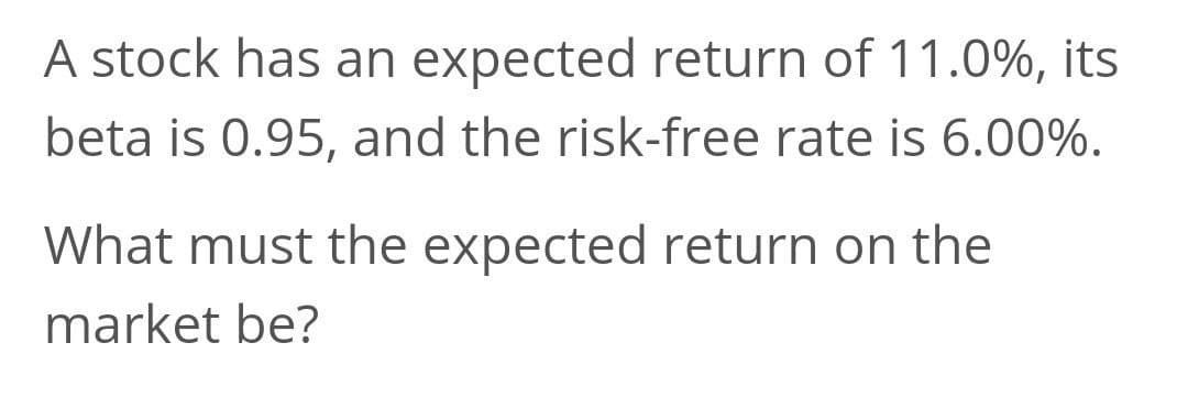 A stock has an expected return of 11.0%, its
beta is 0.95, and the risk-free rate is 6.00%.
What must the expected return on the
market be?
