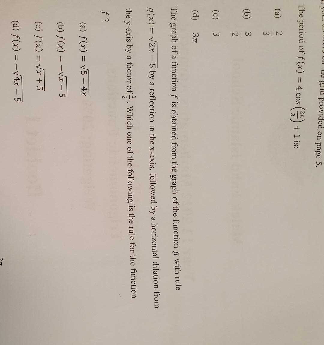 /3
me grid provided on page 5.
The period of f (x) = 4 cos
%3D
+ 1 is:
(a)
(b)
(c)
3
(d)
The graph of a function f is obtained from the graph of the function g with rule
g(x) = v2x – 5 by a reflection in the x-axis, followed by a horizontal dilation from
the y-axis by a factor of . Which one of the following is the rule for the function
2
f ?
(a) f(x) = V5 – 4x
(b) f(x) = -Vx- 5
(c) f(x) = Vx + 5
(d) f(x) = -V4x – 5
