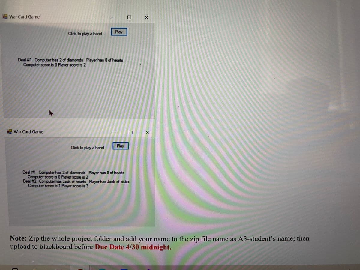 War Card Game
Click to play a hand
Play
Deal #1 Computer has 2 of diamonds Player has 8 of hearts
Computer score is O Player score is 2
War Card Game
Click to play a hand
Play
Deal #1 Computer has 2 of diamonds Player has 8 of hearts
Computer score is 0 Player score is 2
Deal #2 Computer has Jack of hearts Player has Jack of dlubs
Computer score is 1 Player score is 3
Note: Zip the whole project folder and add your name to the zip file name as A3-student's name; then
upload to blackboard before Due Date 4/30 midnight.
