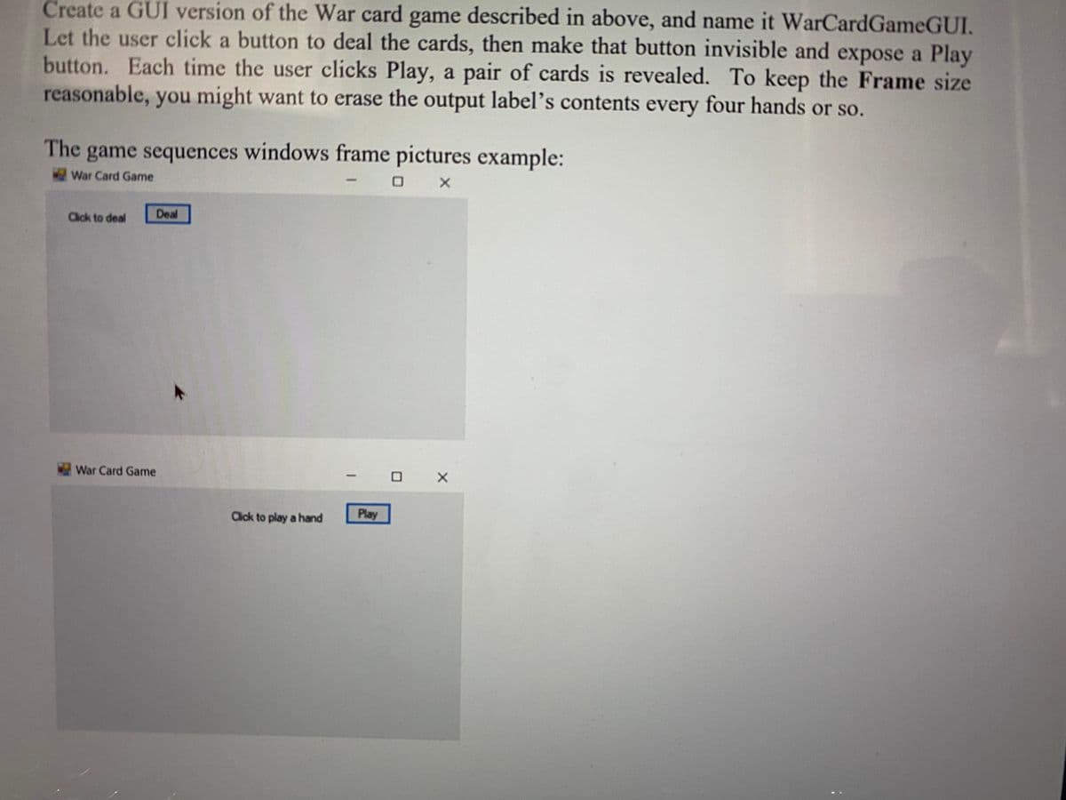 Create a GUI version of the War card game described in above, and name it WarCardGameGUI.
Let the user click a button to deal the cards, then make that button invisible and expose a Play
button. Each time the user clicks Play, a pair of cards is revealed. To keep the Frame size
reasonable, you might want to erase the output label’s contents every four hands or so.
The game sequences windows frame pictures example:
War Card Game
Click to deal
Deal
War Card Game
Click to play a hand
Play

