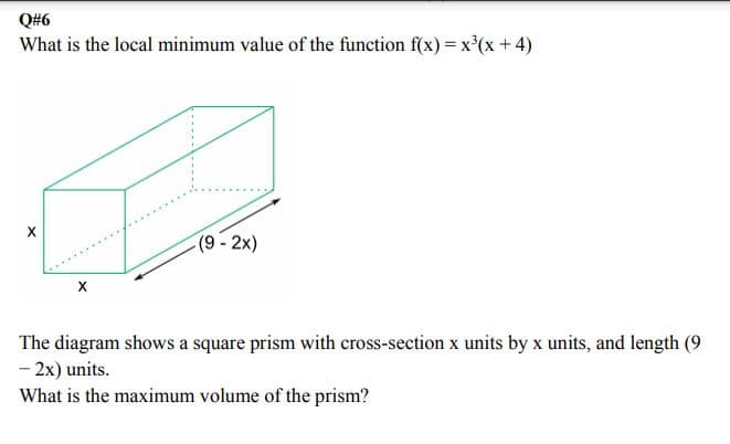 Q#6
What is the local minimum value of the function f(x) = x°(x+4)
(9- 2x)
......
The diagram shows a square prism with cross-section x units by x units, and length (9
- 2x) units.
What is the maximum volume of the prism?
