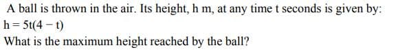 A ball is thrown in the air. Its height, h m, at any time t seconds is given by:
h = 5t(4-t)
What is the maximum height reached by the ball?
