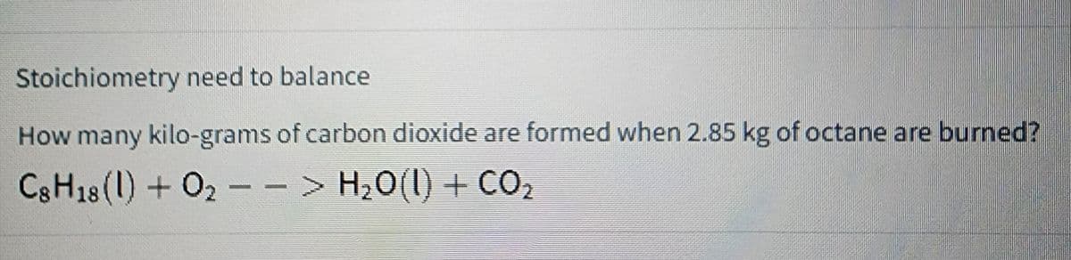 Stoichiometry need to balance
How many kilo-grams of carbon dioxide are formed when 2.85 kg of octane are burned?
C8H18 (1) + O2 − > H₂O(l) + CO₂