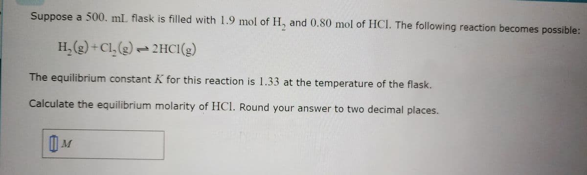 Suppose a 500. mL flask is filled with 1.9 mol of H₂ and 0.80 mol of HCl. The following reaction becomes possible:
H₂(g) + Cl₂(g) → 2HCl(g)
The equilibrium constant K for this reaction is 1.33 at the temperature of the flask.
Calculate the equilibrium molarity of HC1. Round your answer to two decimal places.
0 M
