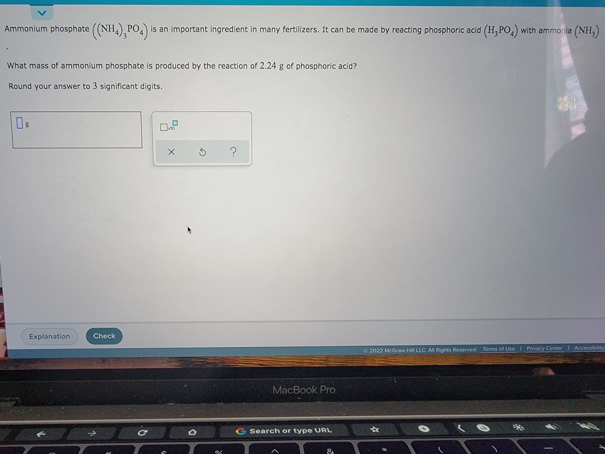 Ammonium phosphate ((NH4),PO4) is an important ingredient in many fertilizers. It can be made by reacting phosphoric acid (H₂PO4) with ammonia (NH₂)
What mass of ammonium phosphate is produced by the reaction of 2.24 g of phosphoric acid?
Round your answer to 3 significant digits.
10
0g
x10
?
2022 McGraw Hill LLC. All Rights Reserved. Terms of Use | Privacy Center I Accessibility
Explanation
Check
C
G
X
D
3
0%
MacBook Pro
C Search or type URL
&
*
*