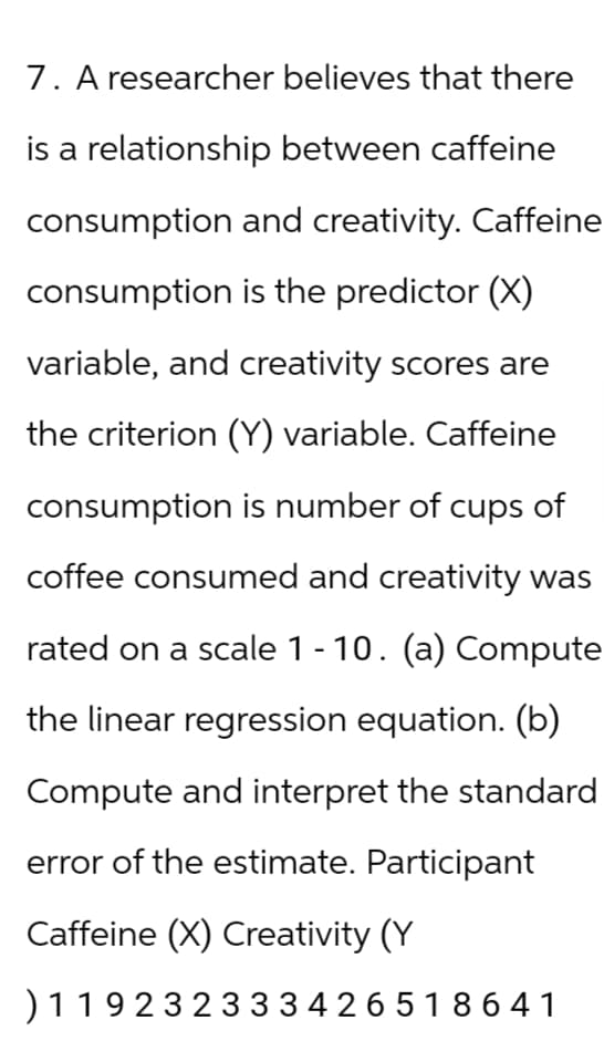 7. A researcher believes that there
is a relationship between caffeine
consumption and creativity. Caffeine
consumption is the predictor (X)
variable, and creativity scores are
the criterion (Y) variable. Caffeine
consumption is number of cups of
coffee consumed and creativity was
rated on a scale 1-10. (a) Compute
the linear regression equation. (b)
Compute and interpret the standard
error of the estimate. Participant
Caffeine (X) Creativity (Y
) 119232333426518641